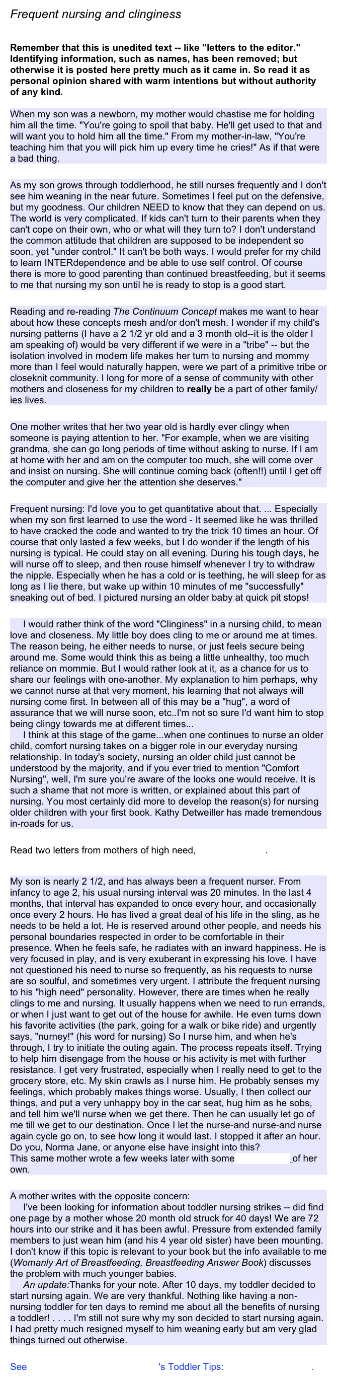 Frequent nursing and clinginess 

Remember that this is unedited text -- like "letters to the editor." Identifying information, such as names, has been removed; but otherwise it is posted here pretty much as it came in. So read it as personal opinion shared with warm intentions but without authority of any kind.

When my son was a newborn, my mother would chastise me for holding him all the time. "You're going to spoil that baby. He'll get used to that and will want you to hold him all the time." From my mother-in-law, "You're teaching him that you will pick him up every time he cries!" As if that were a bad thing.

As my son grows through toddlerhood, he still nurses frequently and I don't see him weaning in the near future. Sometimes I feel put on the defensive, but my goodness. Our children NEED to know that they can depend on us. The world is very complicated. If kids can't turn to their parents when they can't cope on their own, who or what will they turn to? I don't understand the common attitude that children are supposed to be independent so soon, yet "under control." It can't be both ways. I would prefer for my child to learn INTERdependence and be able to use self control. Of course there is more to good parenting than continued breastfeeding, but it seems to me that nursing my son until he is ready to stop is a good start.

Reading and re-reading The Continuum Concept makes me want to hear about how these concepts mesh and/or don't mesh. I wonder if my child's nursing patterns (I have a 2 1/2 yr old and a 3 month old--it is the older I am speaking of) would be very different if we were in a "tribe" -- but the isolation involved in modern life makes her turn to nursing and mommy more than I feel would naturally happen, were we part of a primitive tribe or closeknit community. I long for more of a sense of community with other mothers and closeness for my children to really be a part of other family/ies lives.

One mother writes that her two year old is hardly ever clingy when someone is paying attention to her. "For example, when we are visiting grandma, she can go long periods of time without asking to nurse. If I am at home with her and am on the computer too much, she will come over and insist on nursing. She will continue coming back (often!!) until I get off the computer and give her the attention she deserves."

Frequent nursing: I'd love you to get quantitative about that. ... Especially when my son first learned to use the word - It seemed like he was thrilled to have cracked the code and wanted to try the trick 10 times an hour. Of course that only lasted a few weeks, but I do wonder if the length of his nursing is typical. He could stay on all evening. During his tough days, he will nurse off to sleep, and then rouse himself whenever I try to withdraw the nipple. Especially when he has a cold or is teething, he will sleep for as long as I lie there, but wake up within 10 minutes of me "successfully" sneaking out of bed. I pictured nursing an older baby at quick pit stops!

     I would rather think of the word "Clinginess" in a nursing child, to mean love and closeness. My little boy does cling to me or around me at times. The reason being, he either needs to nurse, or just feels secure being around me. Some would think this as being a little unhealthy, too much reliance on mommie. But I would rather look at it, as a chance for us to share our feelings with one-another. My explanation to him perhaps, why we cannot nurse at that very moment, his learning that not always will nursing come first. In between all of this may be a "hug", a word of assurance that we will nurse soon, etc..I'm not so sure I'd want him to stop being clingy towards me at different times...       I think at this stage of the game...when one continues to nurse an older child, comfort nursing takes on a bigger role in our everyday nursing relationship. In today's society, nursing an older child just cannot be understood by the majority, and if you ever tried to mention "Comfort Nursing", well, I'm sure you're aware of the looks one would receive. It is such a shame that not more is written, or explained about this part of nursing. You most certainly did more to develop the reason(s) for nursing older children with your first book. Kathy Detweiller has made tremendous in-roads for us.

Read two letters from mothers of high need, allergic toddlers.

My son is nearly 2 1/2, and has always been a frequent nurser. From infancy to age 2, his usual nursing interval was 20 minutes. In the last 4 months, that interval has expanded to once every hour, and occasionally once every 2 hours. He has lived a great deal of his life in the sling, as he needs to be held a lot. He is reserved around other people, and needs his personal boundaries respected in order to be comfortable in their presence. When he feels safe, he radiates with an inward happiness. He is very focused in play, and is very exuberant in expressing his love. I have not questioned his need to nurse so frequently, as his requests to nurse are so soulful, and sometimes very urgent. I attribute the frequent nursing to his "high need" personality. However, there are times when he really clings to me and nursing. It usually happens when we need to run errands, or when I just want to get out of the house for awhile. He even turns down his favorite activities (the park, going for a walk or bike ride) and urgently says, "nurney!" (his word for nursing) So I nurse him, and when he's through, I try to initiate the outing again. The process repeats itself. Trying to help him disengage from the house or his activity is met with further resistance. I get very frustrated, especially when I really need to get to the grocery store, etc. My skin crawls as I nurse him. He probably senses my feelings, which probably makes things worse. Usually, I then collect our things, and put a very unhappy boy in the car seat, hug him as he sobs, and tell him we'll nurse when we get there. Then he can usually let go of me till we get to our destination. Once I let the nurse-and nurse-and nurse again cycle go on, to see how long it would last. I stopped it after an hour. Do you, Norma Jane, or anyone else have insight into this?
This same mother wrote a few weeks later with some new insights of her own.

A mother writes with the opposite concern:       I've been looking for information about toddler nursing strikes -- did find one page by a mother whose 20 month old struck for 40 days! We are 72 hours into our strike and it has been awful. Pressure from extended family members to just wean him (and his 4 year old sister) have been mounting. I don't know if this topic is relevant to your book but the info available to me (Womanly Art of Breastfeeding, Breastfeeding Answer Book) discusses the problem with much younger babies.       An update:Thanks for your note. After 10 days, my toddler decided to start nursing again. We are very thankful. Nothing like having a non-nursing toddler for ten days to remind me about all the benefits of nursing a toddler! . . . . I'm still not sure why my son decided to start nursing again. I had pretty much resigned myself to him weaning early but am very glad things turned out otherwise.

See La Leche League International's Toddler Tips: High Need Toddlers.