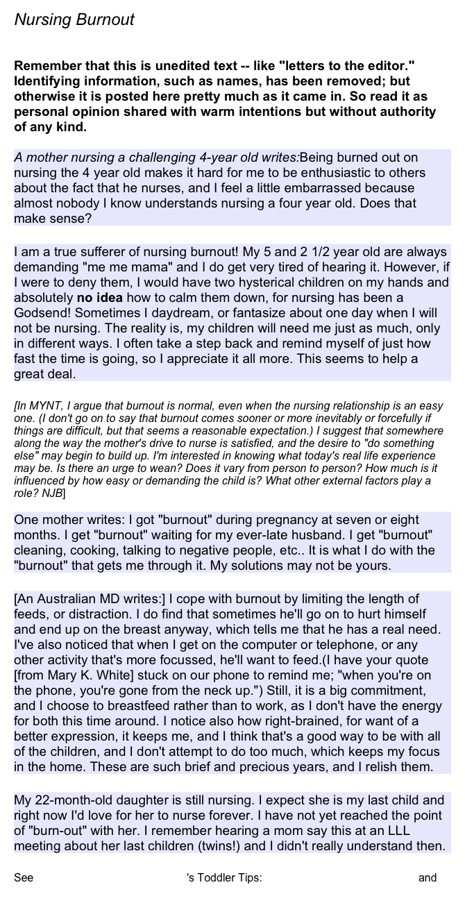 Nursing Burnout 

Remember that this is unedited text -- like "letters to the editor." Identifying information, such as names, has been removed; but otherwise it is posted here pretty much as it came in. So read it as personal opinion shared with warm intentions but without authority of any kind.

A mother nursing a challenging 4-year old writes:Being burned out on nursing the 4 year old makes it hard for me to be enthusiastic to others about the fact that he nurses, and I feel a little embarrassed because almost nobody I know understands nursing a four year old. Does that make sense?

I am a true sufferer of nursing burnout! My 5 and 2 1/2 year old are always demanding "me me mama" and I do get very tired of hearing it. However, if I were to deny them, I would have two hysterical children on my hands and absolutely no idea how to calm them down, for nursing has been a Godsend! Sometimes I daydream, or fantasize about one day when I will not be nursing. The reality is, my children will need me just as much, only in different ways. I often take a step back and remind myself of just how fast the time is going, so I appreciate it all more. This seems to help a great deal.

[In MYNT, I argue that burnout is normal, even when the nursing relationship is an easy one. (I don't go on to say that burnout comes sooner or more inevitably or forcefully if things are difficult, but that seems a reasonable expectation.) I suggest that somewhere along the way the mother's drive to nurse is satisfied, and the desire to "do something else" may begin to build up. I'm interested in knowing what today's real life experience may be. Is there an urge to wean? Does it vary from person to person? How much is it influenced by how easy or demanding the child is? What other external factors play a role? NJB]

One mother writes: I got "burnout" during pregnancy at seven or eight months. I get "burnout" waiting for my ever-late husband. I get "burnout" cleaning, cooking, talking to negative people, etc.. It is what I do with the "burnout" that gets me through it. My solutions may not be yours.

[An Australian MD writes:] I cope with burnout by limiting the length of feeds, or distraction. I do find that sometimes he'll go on to hurt himself and end up on the breast anyway, which tells me that he has a real need. I've also noticed that when I get on the computer or telephone, or any other activity that's more focussed, he'll want to feed.(I have your quote [from Mary K. White] stuck on our phone to remind me; "when you're on the phone, you're gone from the neck up.") Still, it is a big commitment, and I choose to breastfeed rather than to work, as I don't have the energy for both this time around. I notice also how right-brained, for want of a better expression, it keeps me, and I think that's a good way to be with all of the children, and I don't attempt to do too much, which keeps my focus in the home. These are such brief and precious years, and I relish them.

My 22-month-old daughter is still nursing. I expect she is my last child and right now I'd love for her to nurse forever. I have not yet reached the point of "burn-out" with her. I remember hearing a mom say this at an LLL meeting about her last children (twins!) and I didn't really understand then.

See La Leche League International's Toddler Tips: Burned Out on Breastfeeding? and Nursing Burn-Out